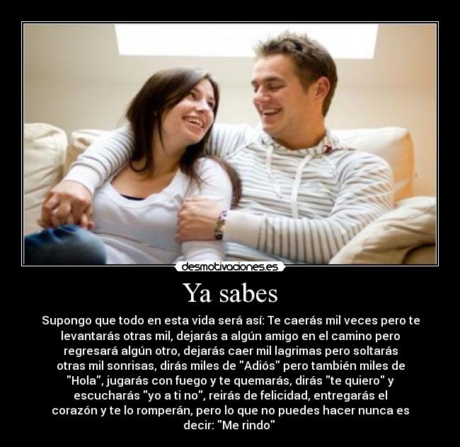 Ya sabes - Supongo que todo en esta vida será así: Te caerás mil veces pero te
levantarás otras mil, dejarás a algún amigo en el camino pero
regresará algún otro, dejarás caer mil lagrimas pero soltarás
otras mil sonrisas, dirás miles de Adiós pero también miles de
Hola, jugarás con fuego y te quemarás, dirás te quiero y
escucharás yo a ti no, reirás de felicidad, entregarás el
corazón y te lo romperán, pero lo que no puedes hacer nunca es
decir: Me rindo