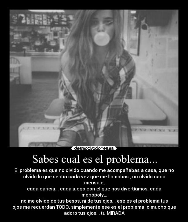Sabes cual es el problema... - El problema es que no olvido cuando me acompañabas a casa, que no
olvido lo que sentía cada vez que me llamabas , no olvido cada
mensaje,
cada caricia... cada juego con el que nos divertíamos, cada
monopoly...
no me olvido de tus besos, ni de tus ojos... ese es el problema tus
ojos me recuerdan TODO, simplemente ese es el problema lo mucho que
adoro tus ojos... tu MIRADA