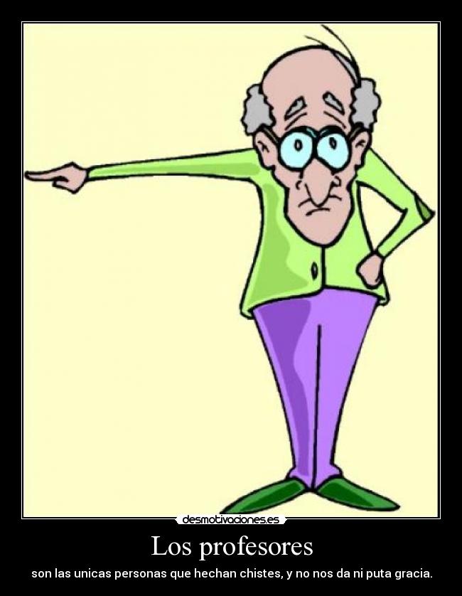 Los profesores - son las unicas personas que hechan chistes, y no nos da ni puta gracia.