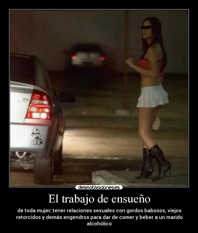 El trabajo de ensueño - de toda mujer; tener relaciones sexuales con gordos babosos, viejos
retorcidos y demás engendros para dar de comer y beber a un marido
alcohólico
