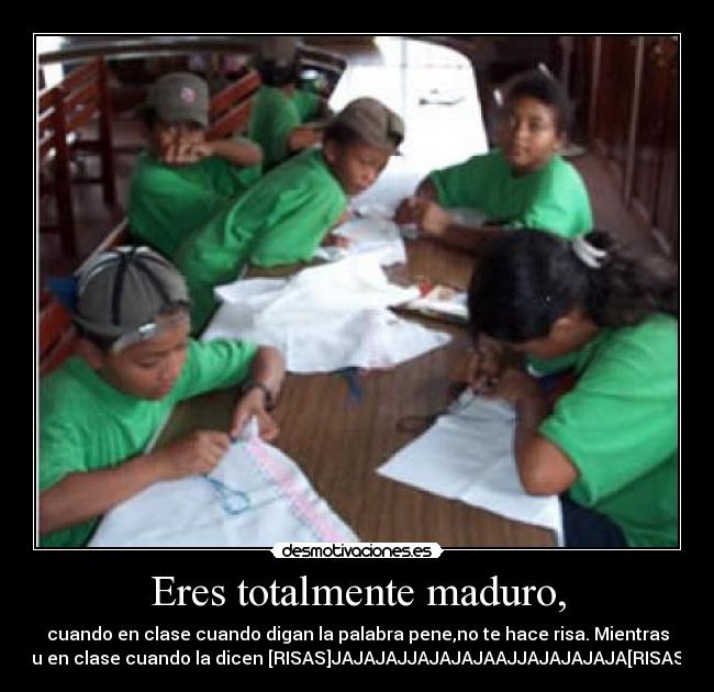 Eres totalmente maduro, - cuando en clase cuando digan la palabra pene,no te hace risa. Mientras
tu en clase cuando la dicen [RISAS]JAJAJAJJAJAJAJAAJJAJAJAJAJA[RISAS]