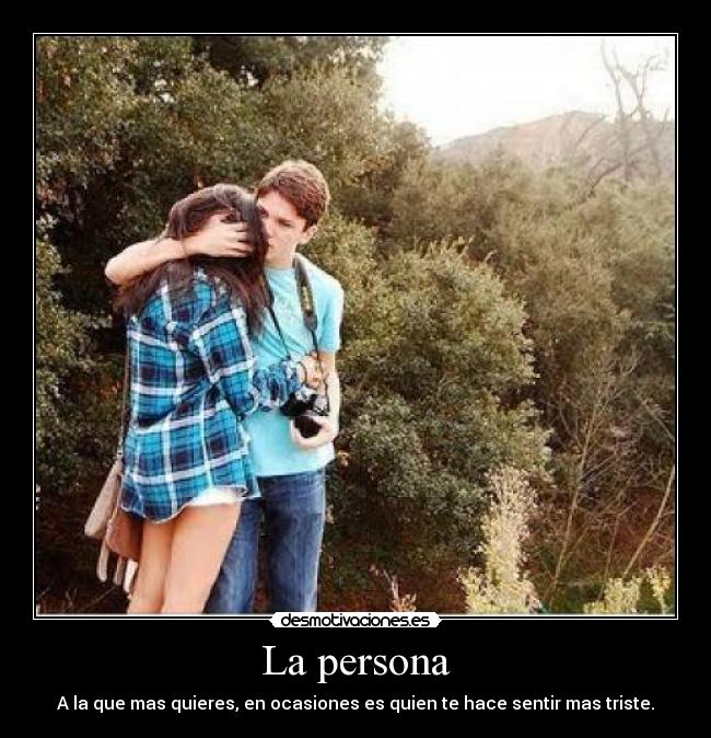 La persona - A la que mas quieres, en ocasiones es quien te hace sentir mas triste.