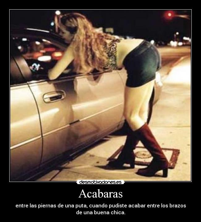Acabaras - entre las piernas de una puta, cuando pudiste acabar entre los brazos
de una buena chica.