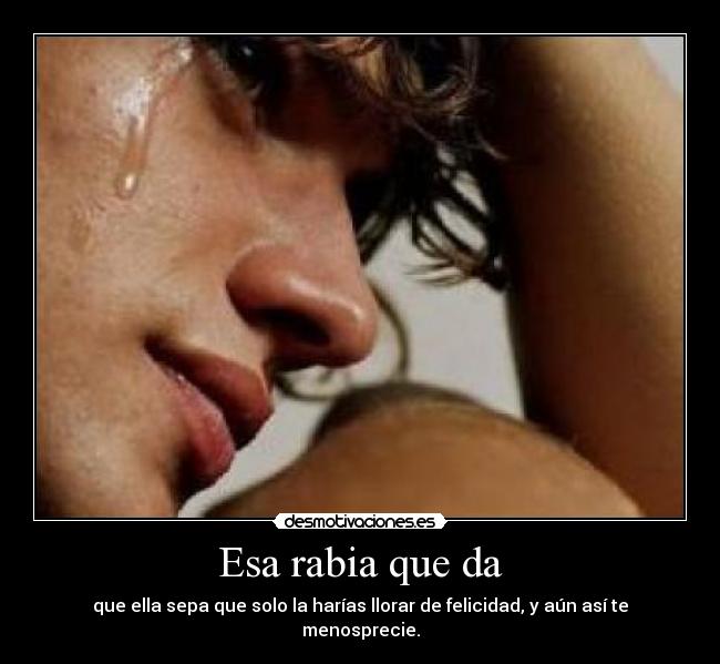 Esa rabia que da - que ella sepa que solo la harías llorar de felicidad, y aún así te menosprecie.