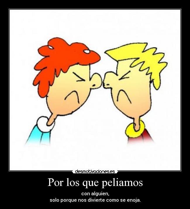 Por los que peliamos - con alguien,
solo porque nos divierte como se enoja.