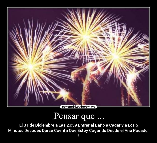 Pensar que ... - El 31 de Diciembre a Las 23:59 Entrar al Baño a Cagar y a Los 5
Minutos Despues Darse Cuenta Que Estoy Cagando Desde el Año Pasado..
! ♥