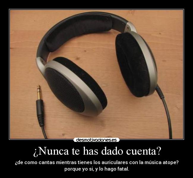 ¿Nunca te has dado cuenta? - ¿de como cantas mientras tienes los auriculares con la música atope?
porque yo si, y lo hago fatal.