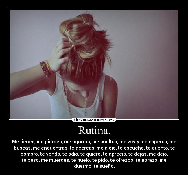 Rutina. - Me tienes, me pierdes, me agarras, me sueltas, me voy y me esperas, me
buscas, me encuentras, te acercas, me alejo, te escucho, te cuento, te
compro, te vendo, te odio, te quiero, te aprecio, te dejas, me dejo,
te beso, me muerdes, te huelo, te pido, te ofrezco, te abrazo, me
duermo, te sueño.