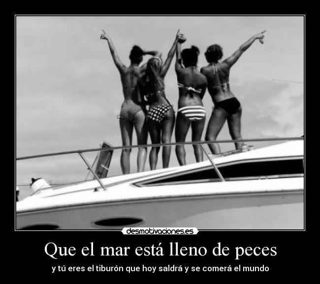 Que el mar está lleno de peces - y tú eres el tiburón que hoy saldrá y se comerá el mundo