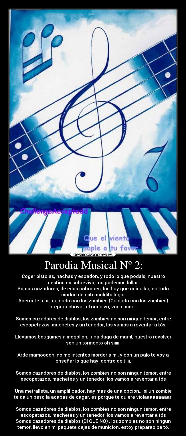 Parodia Musical Nº 2: - Coger pistolas, hachas y espadón, y todo lo que podais, nuestro
destino es sobrevivir, no podemos fallar.
Somos cazadores, de esos cabrones, los hay que aniquilar, en toda
ciudad de este maldito lugar
Acercate a mi, cuidado con los zombies (Cuidado con los zombies)
prepara chaval, el arma va, van a morir.
Somos cazadores de diablos, los zombies no son ningun temor, entre
escopetazos, machetes y un tenedor, los vamos a reventar a tós.
Llevamos botiquines a mogollon, una daga de marfil, nuestro revolver
son un tormento oh siiiii.
Arde mamoooon, no me intentes morder a mi, y con un palo te voy a
enseñar lo que hay, dentro de tiiii.
Somos cazadores de diablos, los zombies no son ningun temor, entre
escopetazos, machetes y un tenedor, los vamos a reventar a tós
Una metralleta, un amplificador, hay mas de una opcion... si un zombie
te da un beso la acabas de cagar, es porque te quiere violaaaaaaaaar.
Somos cazadores de diablos, los zombies no son ningun temor, entre
escopetazos, machetes y un tenedor, los vamos a reventar a tós
Somos cazadores de diablos (DI QUE NO) , los zombies no son ningun
temor, llevo en mi paquete cajas de municion, estoy preparao pa tó.