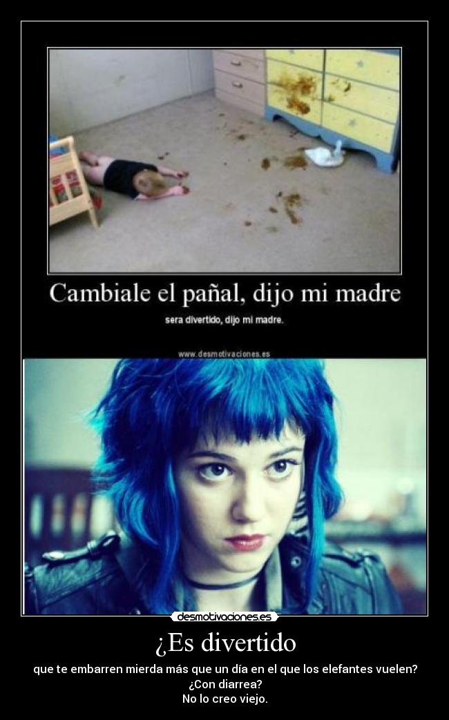 ¿Es divertido - que te embarren mierda más que un día en el que los elefantes vuelen?
¿Con diarrea?
No lo creo viejo.