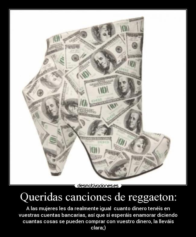 Queridas canciones de reggaeton: - A las mujeres les da realmente igual cuanto dinero tenéis en
vuestras cuentas bancarias, así que si esperáis enamorar diciendo
cuantas cosas se pueden comprar con vuestro dinero, la lleváis
clara;)