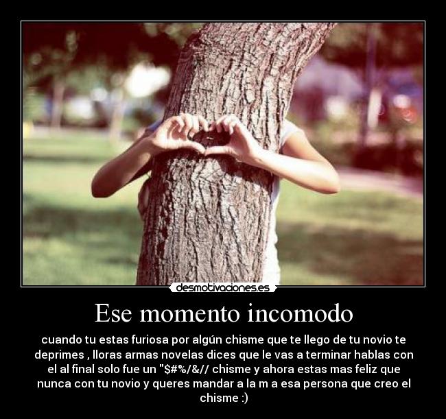 Ese momento incomodo - cuando tu estas furiosa por algún chisme que te llego de tu novio te
deprimes , lloras armas novelas dices que le vas a terminar hablas con
el al final solo fue un $#%/&// chisme y ahora estas mas feliz que
nunca con tu novio y queres mandar a la m a esa persona que creo el
chisme :)