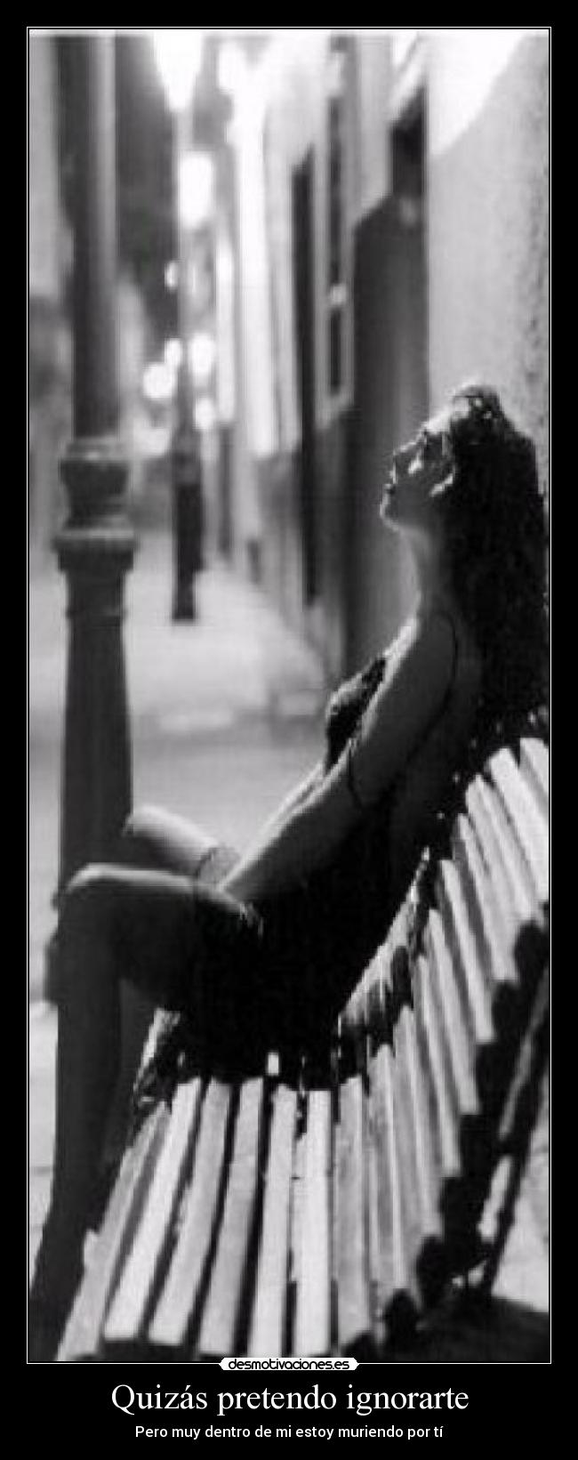 Quizás pretendo ignorarte - Pero muy dentro de mi estoy muriendo por tí