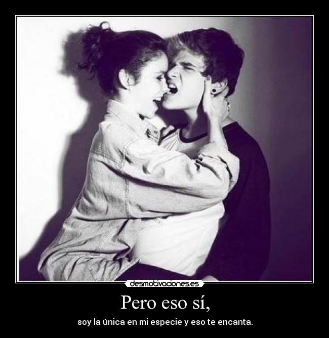 Pero eso sí, - soy la única en mi especie y eso te encanta.