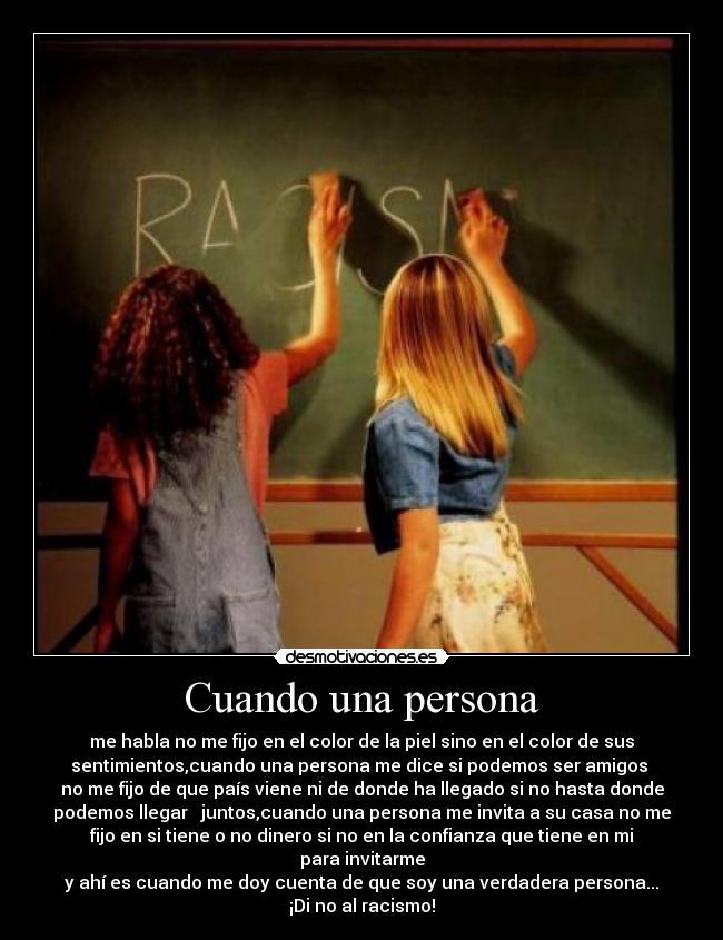 Cuando una persona - me habla no me fijo en el color de la piel sino en el color de sus
sentimientos,cuando una persona me dice si podemos ser amigos 
no me fijo de que país viene ni de donde ha llegado si no hasta donde
podemos llegar   juntos,cuando una persona me invita a su casa no me
fijo en si tiene o no dinero si no en la confianza que tiene en mi
para invitarme
y ahí es cuando me doy cuenta de que soy una verdadera persona...
¡Di no al racismo!