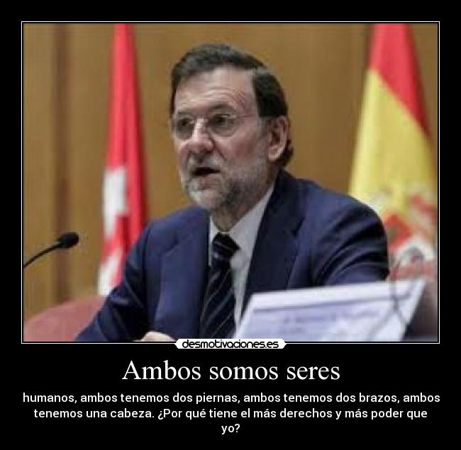 Ambos somos seres - humanos, ambos tenemos dos piernas, ambos tenemos dos brazos, ambos
tenemos una cabeza. ¿Por qué tiene el más derechos y más poder que
yo?