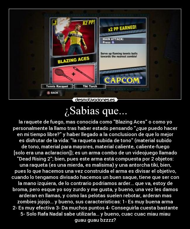 ¿Sabias que... - la raquete de fuego, mas conocida como Blazing Aces o como yo
personalmente la llamo tras haber estado pensando ¿que puedo hacer
en mi tiempo libre? y haber llegado a la conclusioon de que lo mejor
es disfrutar de la vida: la raqueta subida de tono (material subido
de tono, material para mayores, material caliente, caliente-fuego
[solo era una aclaracion]); es un arma combo de un videojuego llamado
Dead Rising 2; bien, pues este arma está compuesta por 2 objetos:
una raqueta (es una mierda, es malisima) y una antorcha tiki, bien,
pues lo que hacemos una vez construida el arma es divisar el objetivo,
cuando lo tengamos divisado hacemos un buen saque, tiene que ser con
la mano izquiera, de lo contrario podriamos arder... que va, estoy de
broma, pero esque yo soy zurdo y me gusta, y bueno, una vez les damos
arderan en llamas, y como las pelotas suelen rebotar, arderan mas
zombies jojojo... y bueno, sus caracteristicas: 1- Es muy buena arma
2- Es muy efectiva 3- Da muchos puntos 4- Conseguirla cuesta bastante
5- Solo Rafa Nadal sabe utilizarla... y bueno, cuac cuac miau miau
guau guau bzzzz?