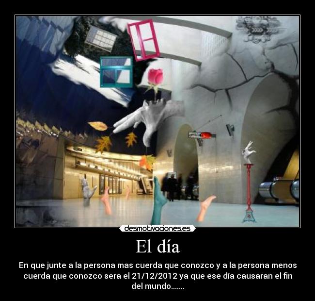 El día - En que junte a la persona mas cuerda que conozco y a la persona menos
cuerda que conozco sera el 21/12/2012 ya que ese día causaran el fin
del mundo.......