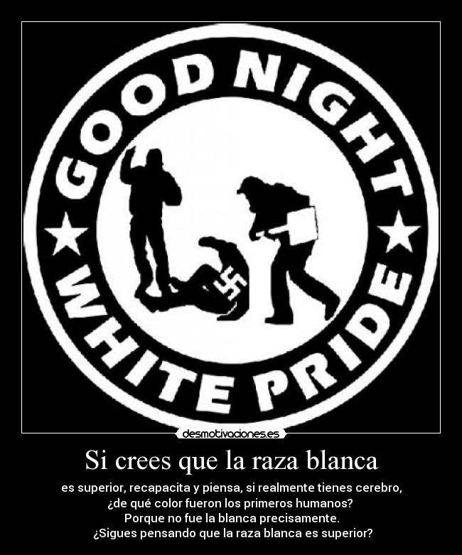 Si crees que la raza blanca - es superior, recapacita y piensa, si realmente tienes cerebro,
¿de qué color fueron los primeros humanos? 
Porque no fue la blanca precisamente.
 ¿Sigues pensando que la raza blanca es superior?