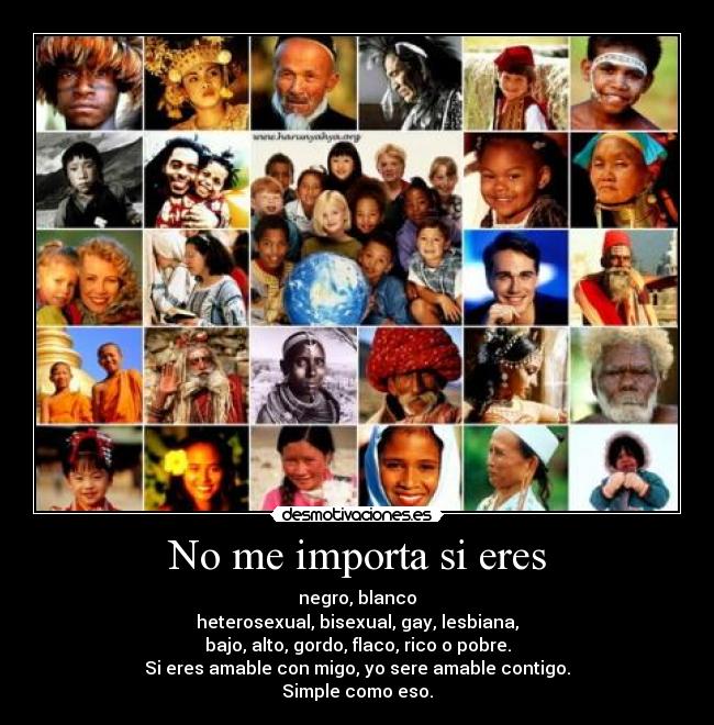 No me importa si eres - negro, blanco
heterosexual, bisexual, gay, lesbiana,
bajo, alto, gordo, flaco, rico o pobre.
Si eres amable con migo, yo sere amable contigo.
Simple como eso.