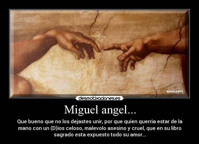 Miguel angel... - Que bueno que no los dejastes unir, por que quien querria estar de la
mano con un (D)ios celoso, malevolo asesino y cruel, que en su libro
sagrado esta expuesto todo su amor...