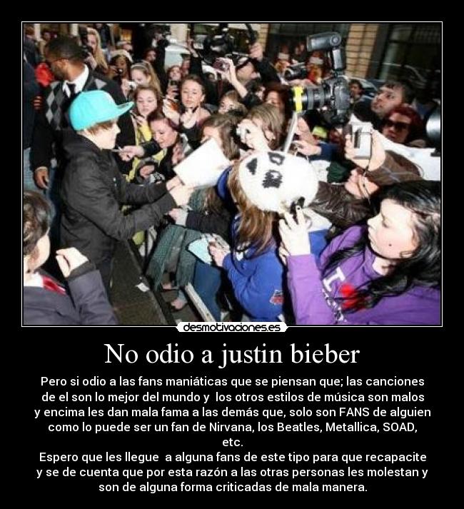 No odio a justin bieber - Pero si odio a las fans maniáticas que se piensan que; las canciones
de el son lo mejor del mundo y los otros estilos de música son malos
y encima les dan mala fama a las demás que, solo son FANS de alguien
como lo puede ser un fan de Nirvana, los Beatles, Metallica, SOAD,
etc.
Espero que les llegue a alguna fans de este tipo para que recapacite
y se de cuenta que por esta razón a las otras personas les molestan y
son de alguna forma criticadas de mala manera.