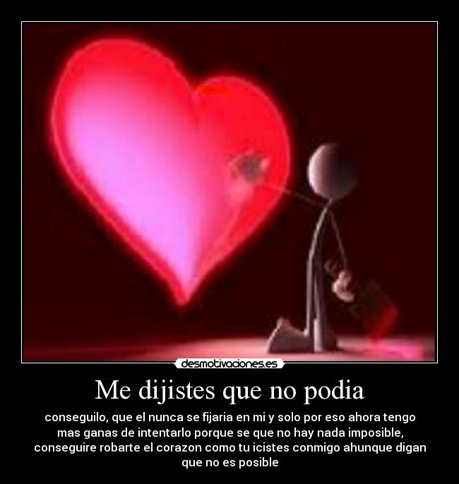 Me dijistes que no podia - conseguilo, que el nunca se fijaria en mi y solo por eso ahora tengo
mas ganas de intentarlo porque se que no hay nada imposible,
conseguire robarte el corazon como tu icistes conmigo ahunque digan
que no es posible