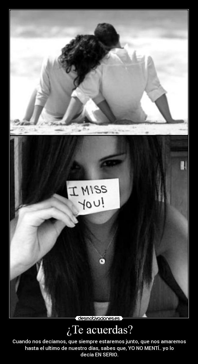 ¿Te acuerdas? - Cuando nos decíamos, que siempre estaremos junto, que nos amaremos
hasta el ultimo de nuestro días, sabes que, YO NO MENTÍ.. yo lo
decía EN SERIO.