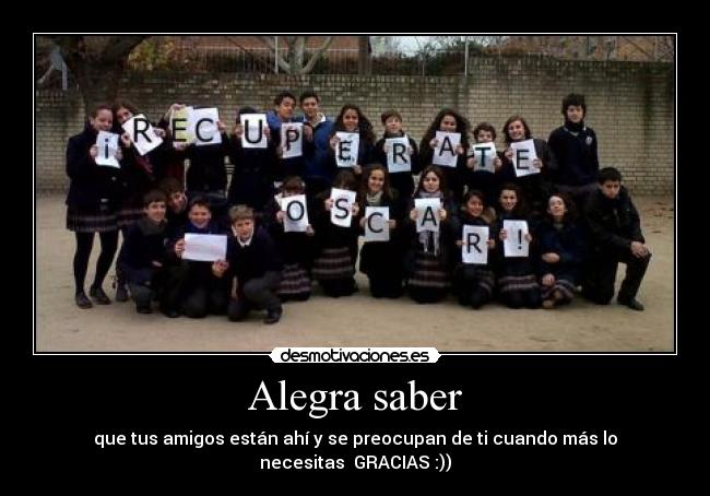 Alegra saber - que tus amigos están ahí y se preocupan de ti cuando más lo necesitas  GRACIAS :))