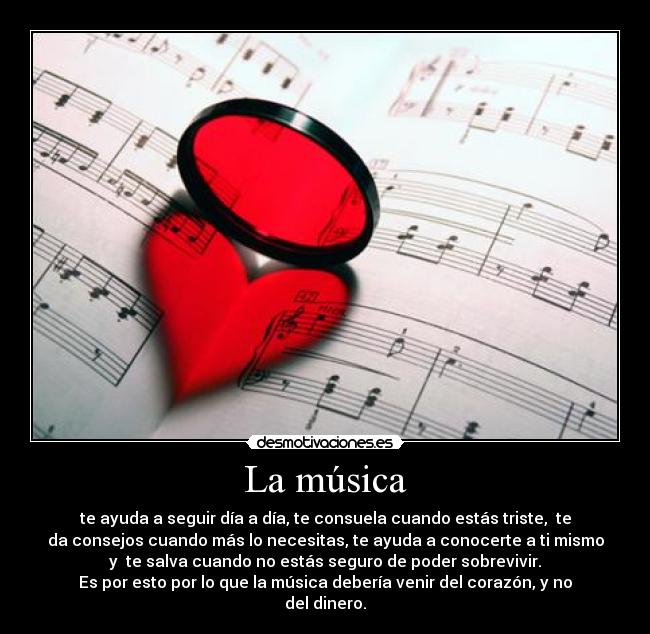 La música - te ayuda a seguir día a día, te consuela cuando estás triste, te
da consejos cuando más lo necesitas, te ayuda a conocerte a ti mismo
y te salva cuando no estás seguro de poder sobrevivir.
Es por esto por lo que la música debería venir del corazón, y no
del dinero.