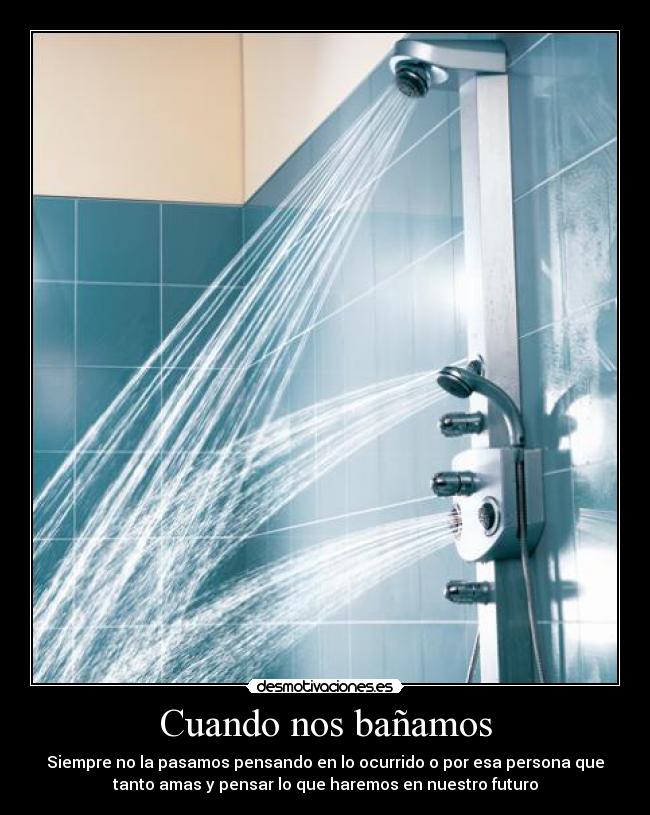 Cuando nos bañamos - Siempre no la pasamos pensando en lo ocurrido o por esa persona que
tanto amas y pensar lo que haremos en nuestro futuro