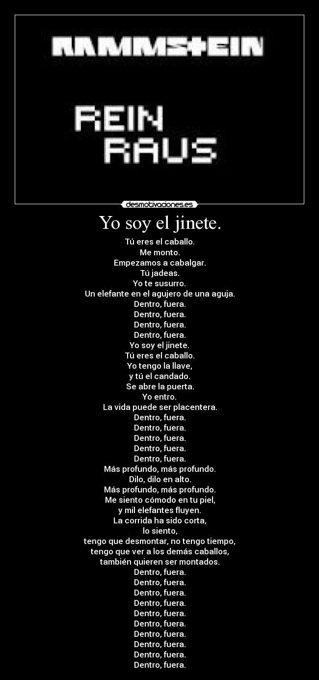 Yo soy el jinete. - Tú eres el caballo.
Me monto.
Empezamos a cabalgar.
Tú jadeas.
Yo te susurro.
Un elefante en el agujero de una aguja.
Dentro, fuera.
Dentro, fuera.
Dentro, fuera.
Dentro, fuera.
Yo soy el jinete.
Tú eres el caballo.
Yo tengo la llave,
y tú el candado.
Se abre la puerta.
Yo entro.
La vida puede ser placentera.
Dentro, fuera.
Dentro, fuera.
Dentro, fuera.
Dentro, fuera.
Dentro, fuera.
Más profundo, más profundo.
Dilo, dilo en alto.
Más profundo, más profundo.
Me siento cómodo en tu piel,
y mil elefantes fluyen.
La corrida ha sido corta,
lo siento,
tengo que desmontar, no tengo tiempo,
tengo que ver a los demás caballos,
también quieren ser montados.
Dentro, fuera.
Dentro, fuera.
Dentro, fuera.
Dentro, fuera.
Dentro, fuera.
Dentro, fuera.
Dentro, fuera.
Dentro, fuera.
Dentro, fuera.
Dentro, fuera.