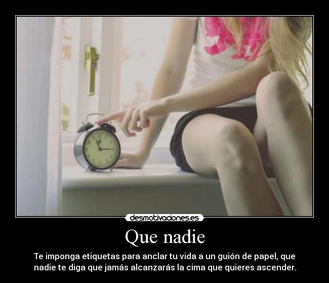 Que nadie - Te imponga etiquetas para anclar tu vida a un guión de papel, que
nadie te diga que jamás alcanzarás la cima que quieres ascender.