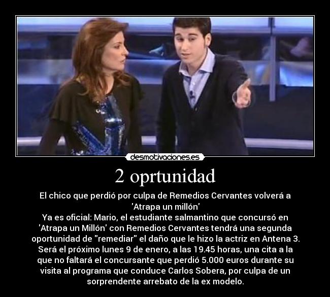 2 oprtunidad - El chico que perdió por culpa de Remedios Cervantes volverá a
Atrapa un millón
Ya es oficial: Mario, el estudiante salmantino que concursó en
Atrapa un Millón con Remedios Cervantes tendrá una segunda
oportunidad de remediar el daño que le hizo la actriz en Antena 3.
Será el próximo lunes 9 de enero, a las 19.45 horas, una cita a la
que no faltará el concursante que perdió 5.000 euros durante su
visita al programa que conduce Carlos Sobera, por culpa de un
sorprendente arrebato de la ex modelo.