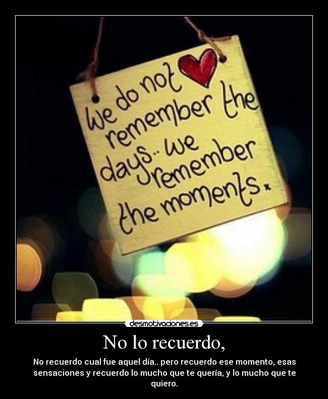 No lo recuerdo, - No recuerdo cual fue aquel día.. pero recuerdo ese momento, esas
sensaciones y recuerdo lo mucho que te quería, y lo mucho que te
quiero.