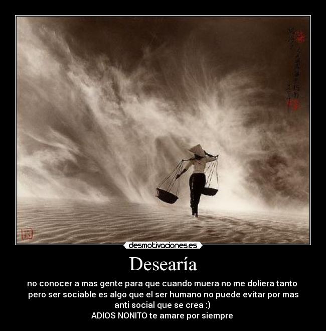 Desearía - no conocer a mas gente para que cuando muera no me doliera tanto
pero ser sociable es algo que el ser humano no puede evitar por mas
anti social que se crea :)
ADIOS NONITO te amare por siempre ♥