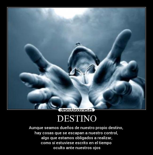 DESTINO - Aunque seamos dueños de nuestro propio destino,
hay cosas que se escapan a nuestro control,
algo que estamos obligados a realizar,
como sí estuviese escrito en el tiempo
oculto ante nuestros ojos