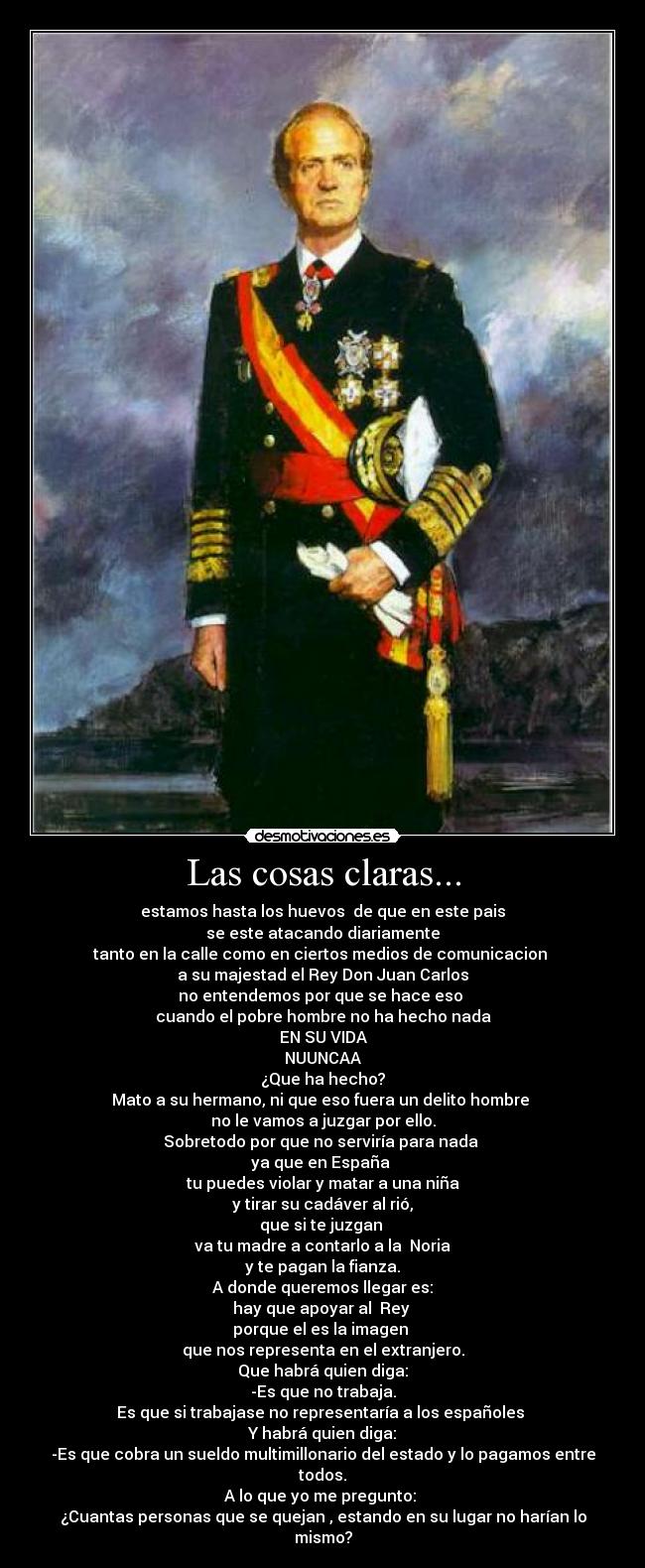 Las cosas claras... - estamos hasta los huevos de que en este pais
se este atacando diariamente
tanto en la calle como en ciertos medios de comunicacion
a su majestad el Rey Don Juan Carlos
no entendemos por que se hace eso
cuando el pobre hombre no ha hecho nada
EN SU VIDA
NUUNCAA
¿Que ha hecho?
Mato a su hermano, ni que eso fuera un delito hombre
no le vamos a juzgar por ello.
Sobretodo por que no serviría para nada
ya que en España
tu puedes violar y matar a una niña
y tirar su cadáver al rió,
que si te juzgan
va tu madre a contarlo a la Noria
y te pagan la fianza.
A donde queremos llegar es:
hay que apoyar al Rey
porque el es la imagen
que nos representa en el extranjero.
Que habrá quien diga:
-Es que no trabaja.
Es que si trabajase no representaría a los españoles
Y habrá quien diga:
-Es que cobra un sueldo multimillonario del estado y lo pagamos entre todos.
A lo que yo me pregunto:
¿Cuantas personas que se quejan , estando en su lugar no harían lo mismo?