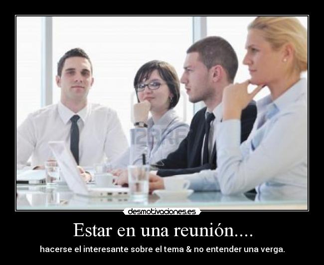 Estar en una reunión.... - hacerse el interesante sobre el tema & no entender una verga.