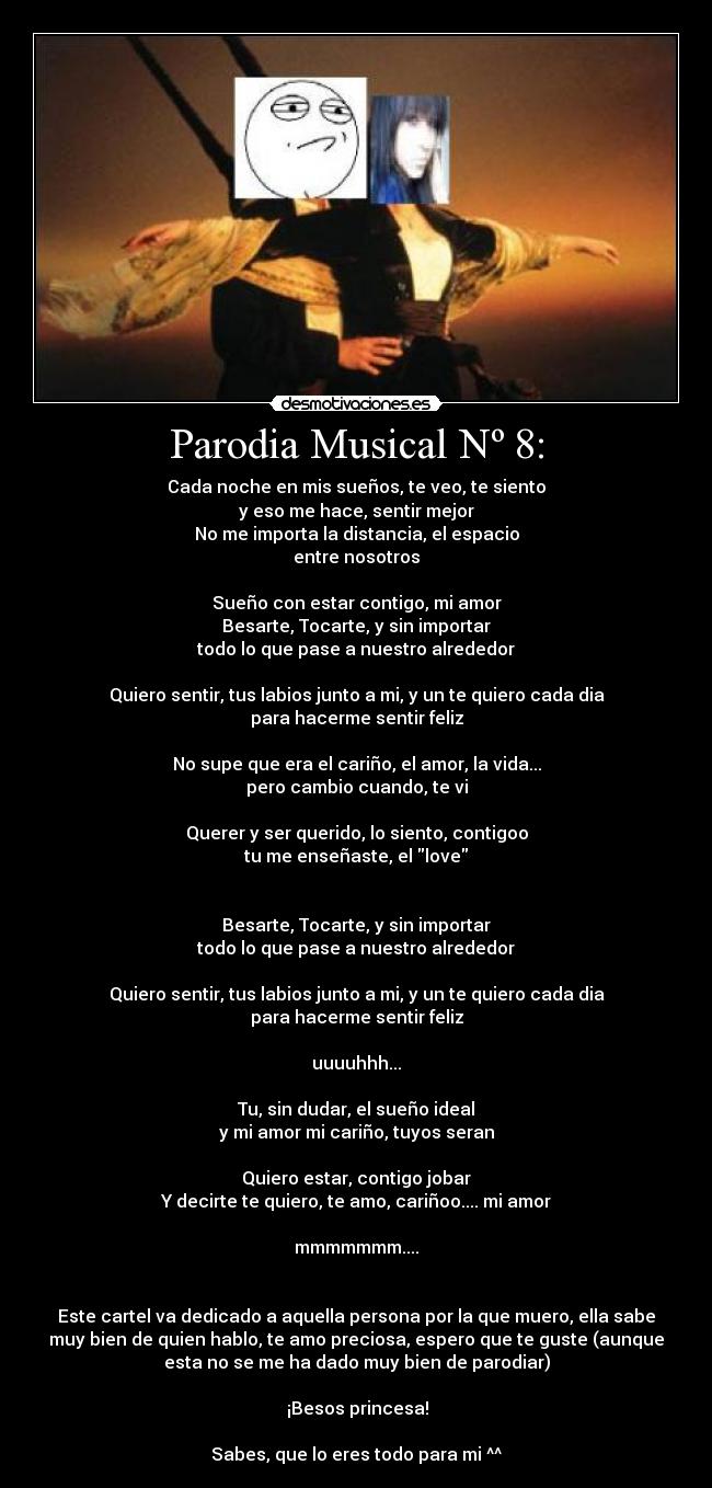 Parodia Musical Nº 8: - Cada noche en mis sueños, te veo, te siento
y eso me hace, sentir mejor
No me importa la distancia, el espacio
entre nosotros
Sueño con estar contigo, mi amor
Besarte, Tocarte, y sin importar
todo lo que pase a nuestro alrededor
Quiero sentir, tus labios junto a mi, y un te quiero cada dia
para hacerme sentir feliz
No supe que era el cariño, el amor, la vida...
pero cambio cuando, te vi
Querer y ser querido, lo siento, contigoo
tu me enseñaste, el love
Besarte, Tocarte, y sin importar
todo lo que pase a nuestro alrededor
Quiero sentir, tus labios junto a mi, y un te quiero cada dia
para hacerme sentir feliz
uuuuhhh...
Tu, sin dudar, el sueño ideal
y mi amor mi cariño, tuyos seran
Quiero estar, contigo jobar
Y decirte te quiero, te amo, cariñoo.... mi amor
mmmmmmm....
Este cartel va dedicado a aquella persona por la que muero, ella sabe
muy bien de quien hablo, te amo preciosa, espero que te guste (aunque
esta no se me ha dado muy bien de parodiar)
♥ ¡Besos princesa! ♥
Sabes, que lo eres todo para mi ^^