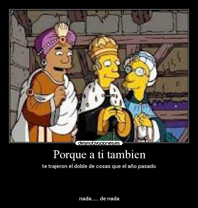 Porque a ti tambien - te trajeron el doble de cosas que el año pasado
nada...... de nada