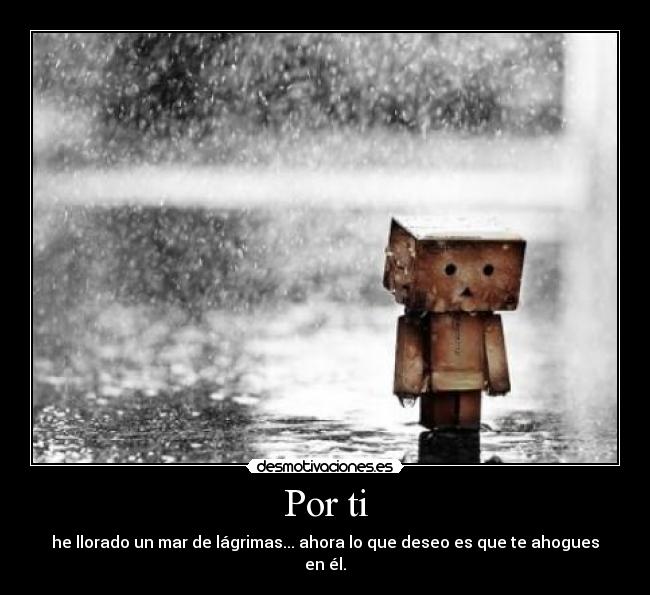 Por ti - he llorado un mar de lágrimas... ahora lo que deseo es que te ahogues en él.