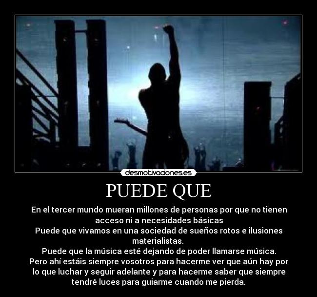 PUEDE QUE - En el tercer mundo mueran millones de personas por que no tienen
acceso ni a necesidades básicas
Puede que vivamos en una sociedad de sueños rotos e ilusiones
materialistas. 
Puede que la música esté dejando de poder llamarse música.
Pero ahí estáis siempre vosotros para hacerme ver que aún hay por
lo que luchar y seguir adelante y para hacerme saber que siempre
tendré luces para guiarme cuando me pierda.