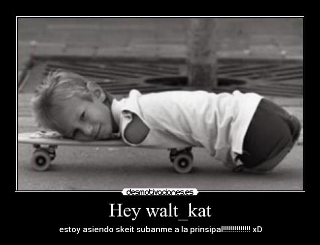 Hey walt_kat - estoy asiendo skeit subanme a la prinsipal!!!!!!!!!!!!!! xD