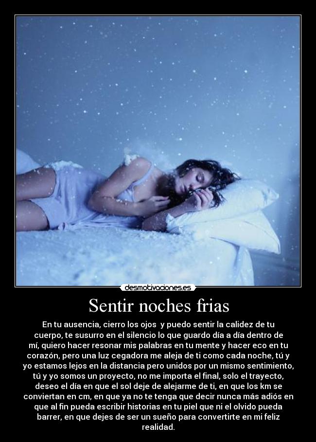 Sentir noches frias - En tu ausencia, cierro los ojos y puedo sentir la calidez de tu
cuerpo, te susurro en el silencio lo que guardo día a día dentro de
mí, quiero hacer resonar mis palabras en tu mente y hacer eco en tu
corazón, pero una luz cegadora me aleja de ti como cada noche, tú y
yo estamos lejos en la distancia pero unidos por un mismo sentimiento,
tú y yo somos un proyecto, no me importa el final, solo el trayecto,
deseo el día en que el sol deje de alejarme de ti, en que los km se
conviertan en cm, en que ya no te tenga que decir nunca más adiós en
que al fin pueda escribir historias en tu piel que ni el olvido pueda
barrer, en que dejes de ser un sueño para convertirte en mi feliz
realidad.