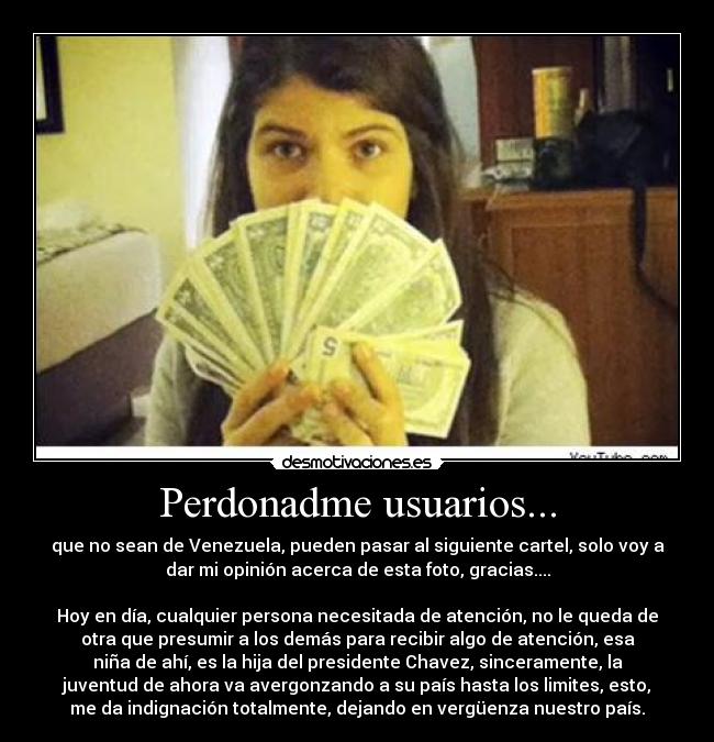 Perdonadme usuarios... - que no sean de Venezuela, pueden pasar al siguiente cartel, solo voy a
dar mi opinión acerca de esta foto, gracias....

Hoy en día, cualquier persona necesitada de atención, no le queda de
otra que presumir a los demás para recibir algo de atención, esa
niña de ahí, es la hija del presidente Chavez, sinceramente, la
juventud de ahora va avergonzando a su país hasta los limites, esto,
me da indignación totalmente, dejando en vergüenza nuestro país.