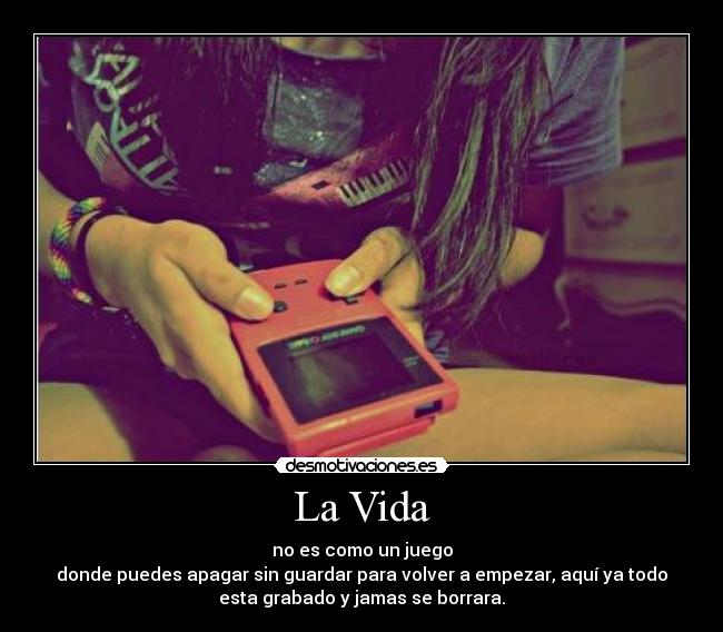 La Vida - no es como un juego
donde puedes apagar sin guardar para volver a empezar, aquí ya todo
esta grabado y jamas se borrara.