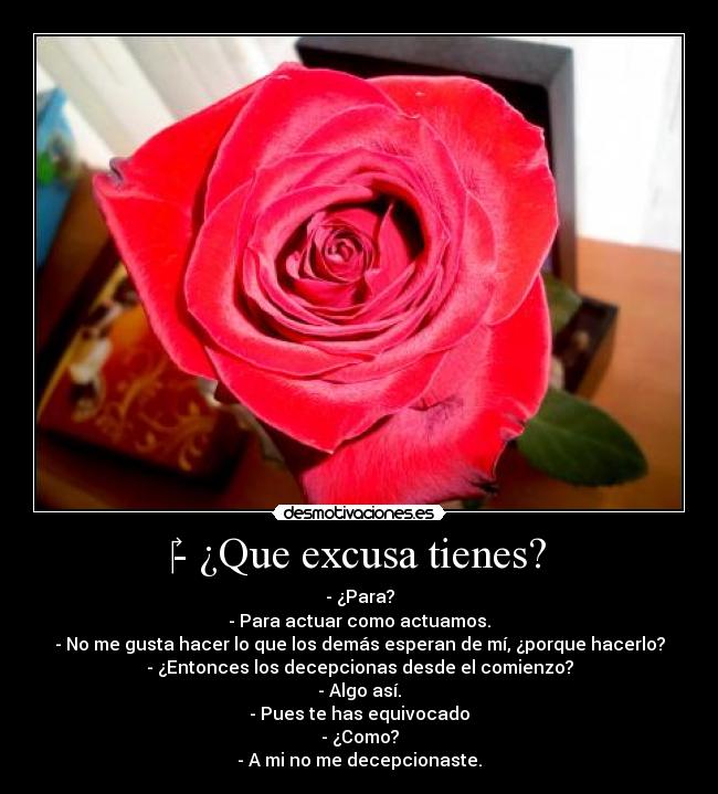 - ¿Que excusa tienes? - - ¿Para?
- Para actuar como actuamos.
- No me gusta hacer lo que los demás esperan de mí, ¿porque hacerlo?
- ¿Entonces los decepcionas desde el comienzo?
- Algo así.
- Pues te has equivocado
- ¿Como?
- A mi no me decepcionaste.