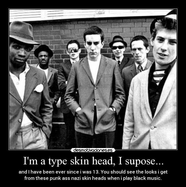 Im a type skin head, I supose... - and I have been ever since i was 13. You should see the looks i get
from these punk ass nazi skin heads when﻿ i play black music.